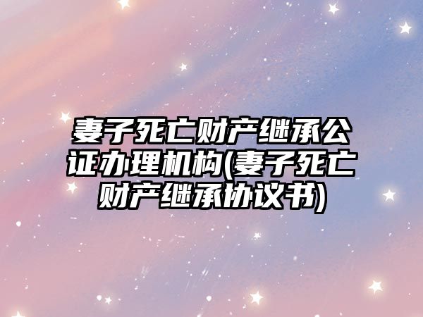 妻子死亡財產繼承公證辦理機構(妻子死亡財產繼承協議書)