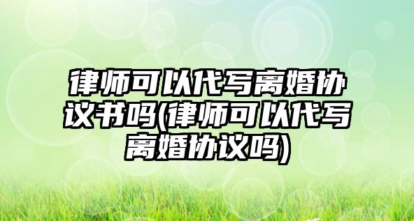 律師可以代寫離婚協議書嗎(律師可以代寫離婚協議嗎)