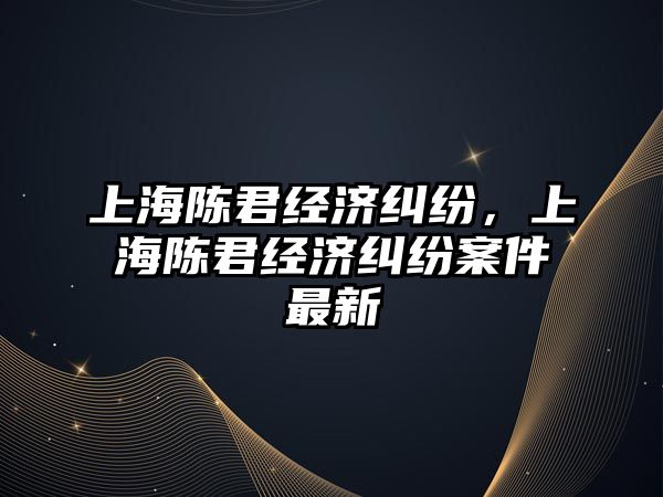 上海陳君經濟糾紛，上海陳君經濟糾紛案件最新