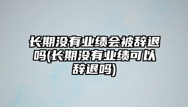 長期沒有業績會被辭退嗎(長期沒有業績可以辭退嗎)