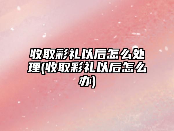 收取彩禮以后怎么處理(收取彩禮以后怎么辦)