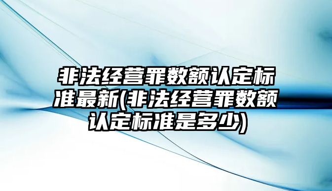 非法經營罪數額認定標準最新(非法經營罪數額認定標準是多少)