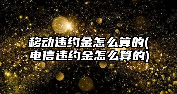 移動違約金怎么算的(電信違約金怎么算的)