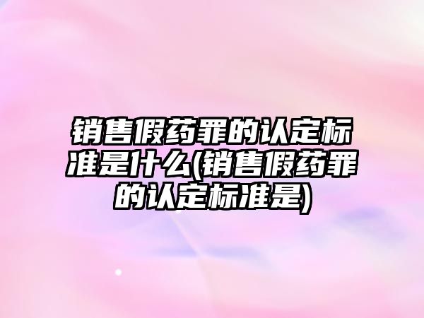 銷售假藥罪的認定標準是什么(銷售假藥罪的認定標準是)