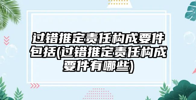 過錯(cuò)推定責(zé)任構(gòu)成要件包括(過錯(cuò)推定責(zé)任構(gòu)成要件有哪些)