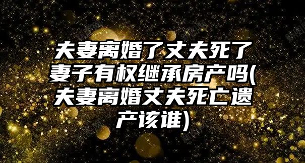 夫妻離婚了丈夫死了妻子有權(quán)繼承房產(chǎn)嗎(夫妻離婚丈夫死亡遺產(chǎn)該誰)