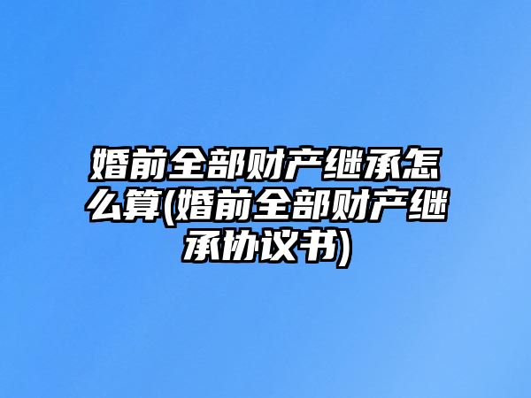 婚前全部財產(chǎn)繼承怎么算(婚前全部財產(chǎn)繼承協(xié)議書)