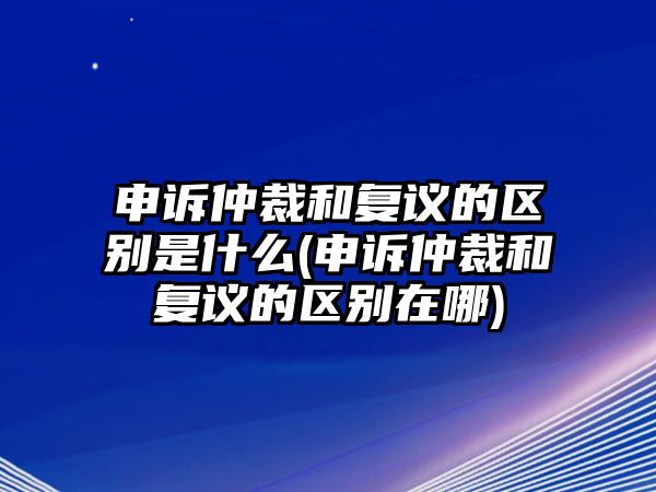 申訴仲裁和復(fù)議的區(qū)別是什么(申訴仲裁和復(fù)議的區(qū)別在哪)