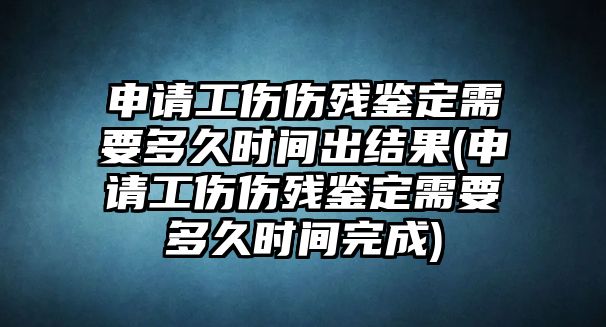 申請工傷傷殘鑒定需要多久時間出結果(申請工傷傷殘鑒定需要多久時間完成)