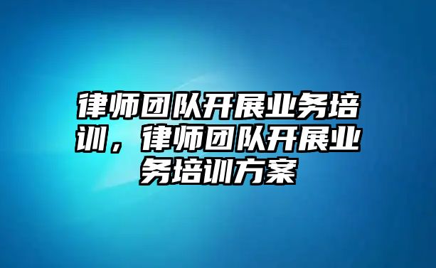 律師團隊開展業務培訓，律師團隊開展業務培訓方案