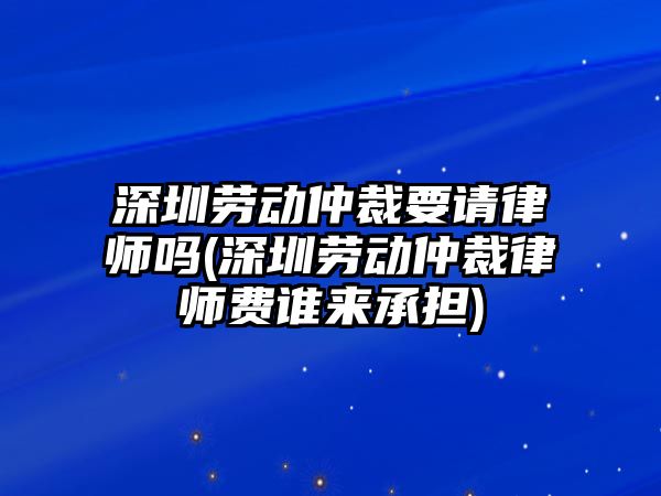 深圳勞動仲裁要請律師嗎(深圳勞動仲裁律師費誰來承擔(dān))