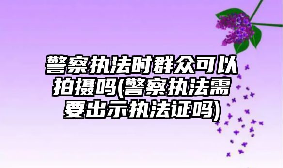 警察執(zhí)法時群眾可以拍攝嗎(警察執(zhí)法需要出示執(zhí)法證嗎)