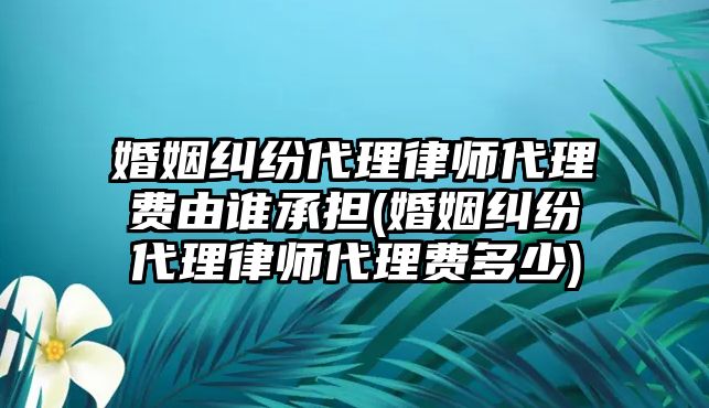 婚姻糾紛代理律師代理費由誰承擔(婚姻糾紛代理律師代理費多少)