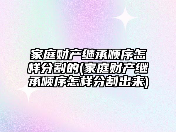 家庭財產繼承順序怎樣分割的(家庭財產繼承順序怎樣分割出來)