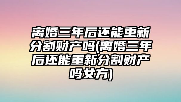 離婚三年后還能重新分割財產嗎(離婚三年后還能重新分割財產嗎女方)