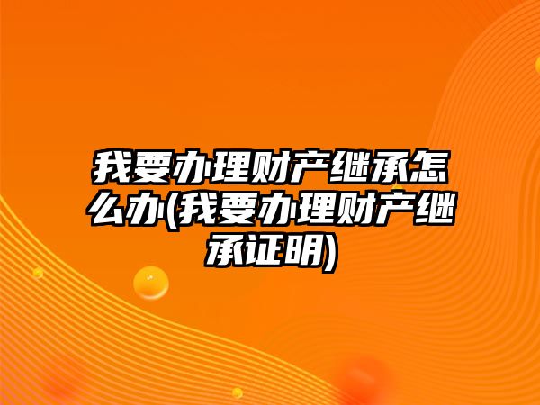 我要辦理財產繼承怎么辦(我要辦理財產繼承證明)