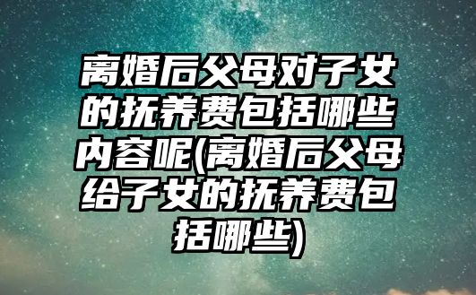 離婚后父母對子女的撫養(yǎng)費包括哪些內(nèi)容呢(離婚后父母給子女的撫養(yǎng)費包括哪些)