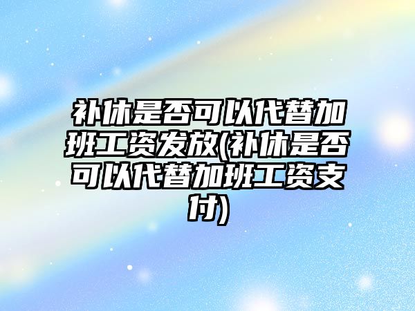 補休是否可以代替加班工資發放(補休是否可以代替加班工資支付)