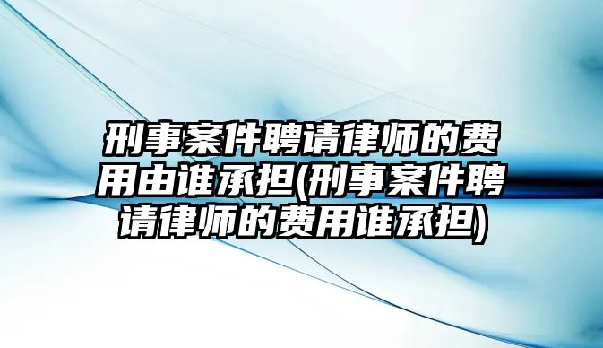 刑事案件聘請律師的費用由誰承擔(刑事案件聘請律師的費用誰承擔)