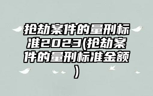 搶劫案件的量刑標準2023(搶劫案件的量刑標準金額)