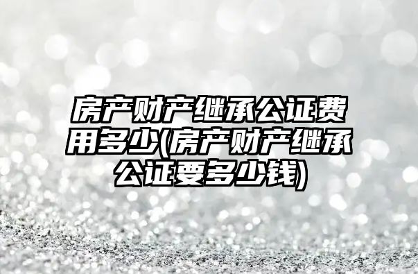 房產財產繼承公證費用多少(房產財產繼承公證要多少錢)