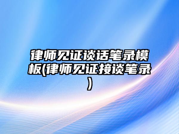 律師見證談話筆錄模板(律師見證接談筆錄)