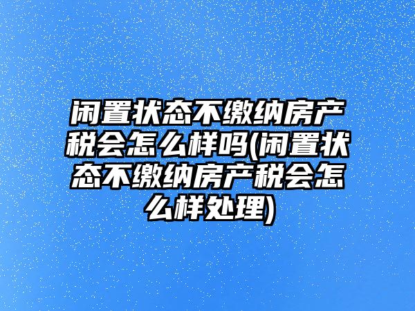 閑置狀態(tài)不繳納房產(chǎn)稅會(huì)怎么樣嗎(閑置狀態(tài)不繳納房產(chǎn)稅會(huì)怎么樣處理)