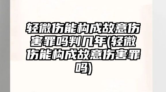 輕微傷能構(gòu)成故意傷害罪嗎判幾年(輕微傷能構(gòu)成故意傷害罪嗎)