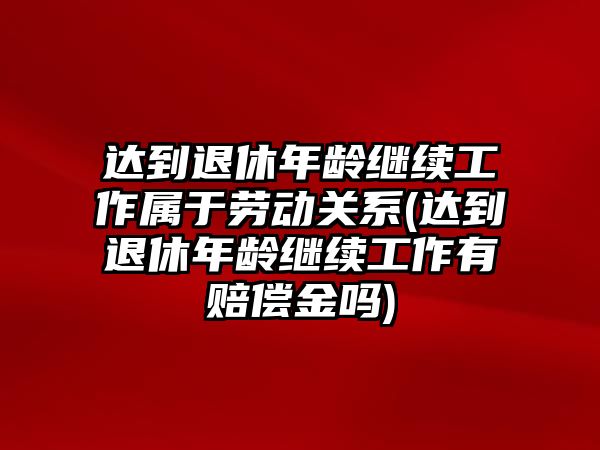 達到退休年齡繼續(xù)工作屬于勞動關系(達到退休年齡繼續(xù)工作有賠償金嗎)