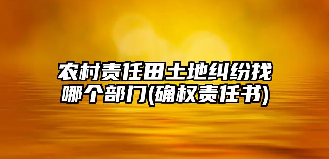 農(nóng)村責(zé)任田土地糾紛找哪個部門(確權(quán)責(zé)任書)