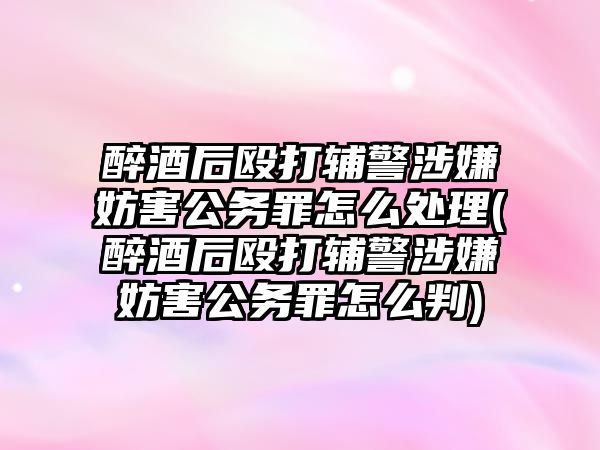 醉酒后毆打輔警涉嫌妨害公務罪怎么處理(醉酒后毆打輔警涉嫌妨害公務罪怎么判)