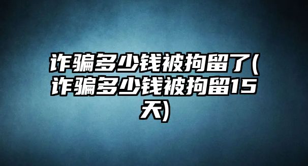 詐騙多少錢被拘留了(詐騙多少錢被拘留15天)