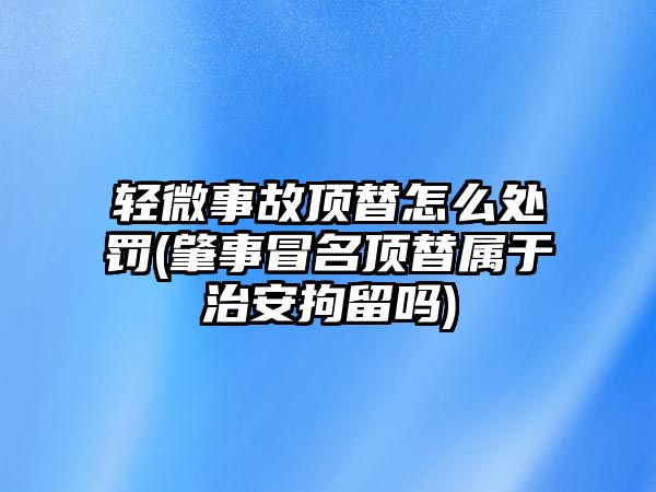 輕微事故頂替怎么處罰(肇事冒名頂替屬于治安拘留嗎)