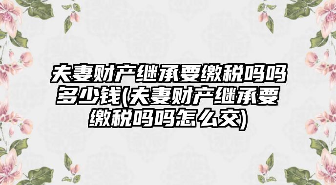 夫妻財產繼承要繳稅嗎嗎多少錢(夫妻財產繼承要繳稅嗎嗎怎么交)