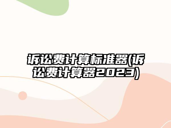 訴訟費(fèi)計(jì)算標(biāo)準(zhǔn)器(訴訟費(fèi)計(jì)算器2023)