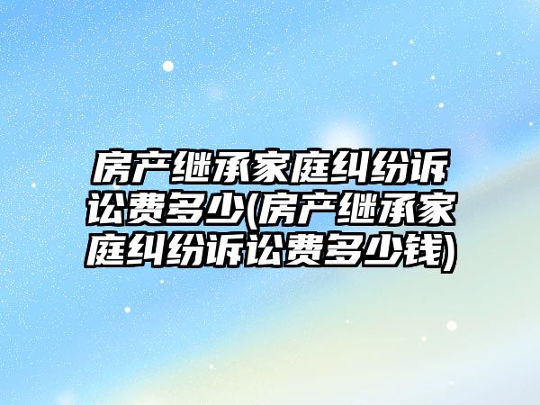 房產繼承家庭糾紛訴訟費多少(房產繼承家庭糾紛訴訟費多少錢)