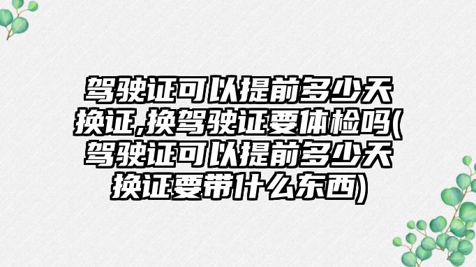 駕駛證可以提前多少天換證,換駕駛證要體檢嗎(駕駛證可以提前多少天換證要帶什么東西)