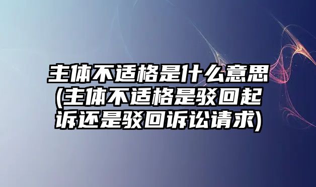 主體不適格是什么意思(主體不適格是駁回起訴還是駁回訴訟請求)