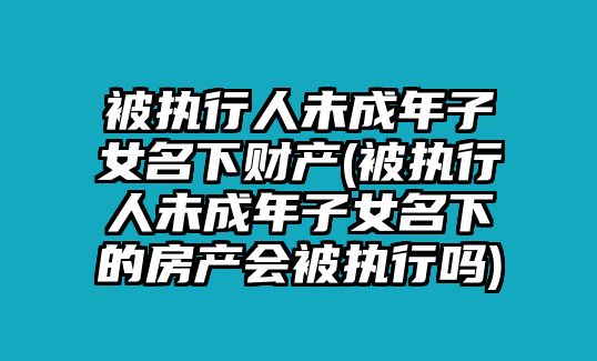 被執(zhí)行人未成年子女名下財產(被執(zhí)行人未成年子女名下的房產會被執(zhí)行嗎)