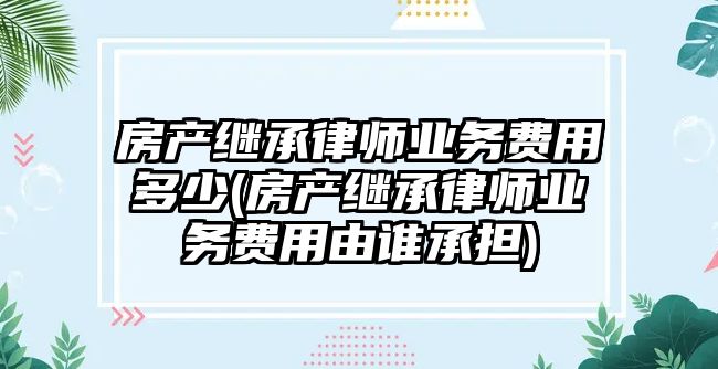 房產繼承律師業務費用多少(房產繼承律師業務費用由誰承擔)