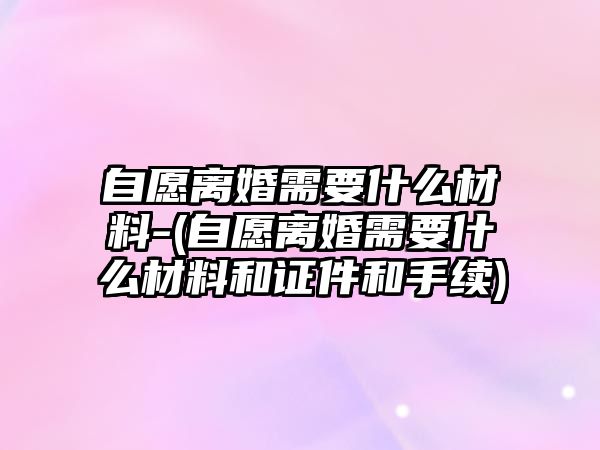 自愿離婚需要什么材料-(自愿離婚需要什么材料和證件和手續(xù))