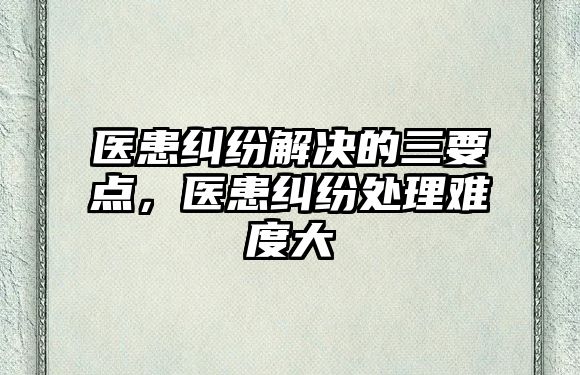 醫(yī)患糾紛解決的三要點(diǎn)，醫(yī)患糾紛處理難度大