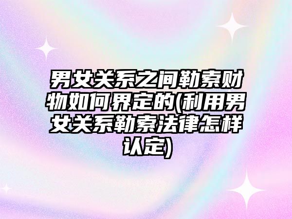 男女關系之間勒索財物如何界定的(利用男女關系勒索法律怎樣認定)