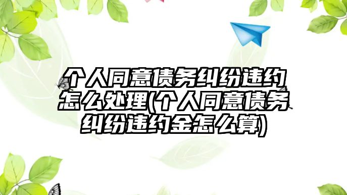 個(gè)人同意債務(wù)糾紛違約怎么處理(個(gè)人同意債務(wù)糾紛違約金怎么算)