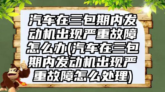 汽車在三包期內(nèi)發(fā)動機出現(xiàn)嚴(yán)重故障怎么辦(汽車在三包期內(nèi)發(fā)動機出現(xiàn)嚴(yán)重故障怎么處理)