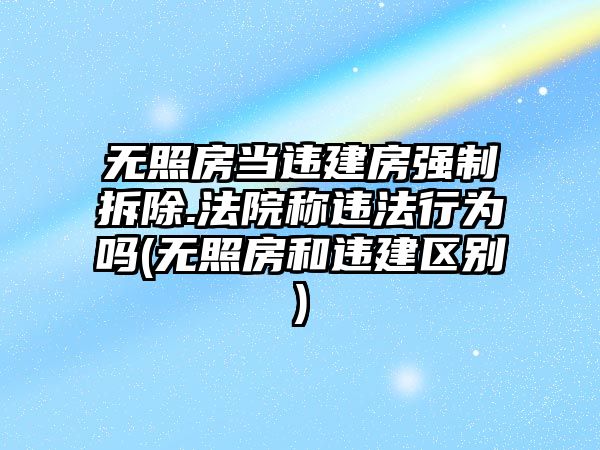 無(wú)照房當(dāng)違建房強(qiáng)制拆除.法院稱違法行為嗎(無(wú)照房和違建區(qū)別)