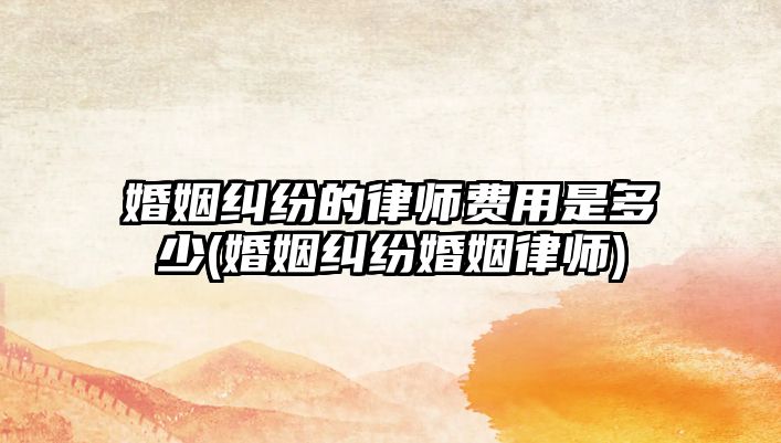 婚姻糾紛的律師費用是多少(婚姻糾紛婚姻律師)