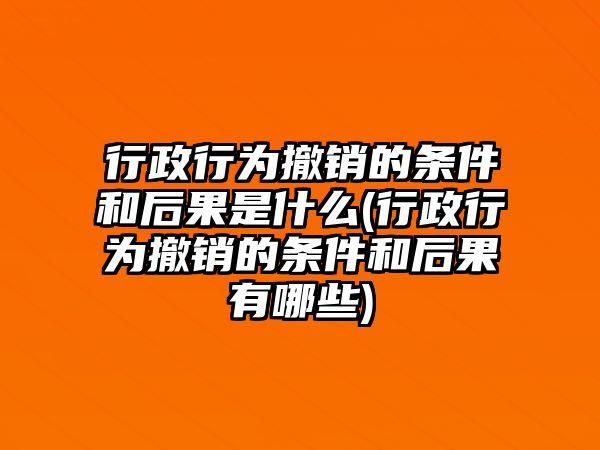 行政行為撤銷的條件和后果是什么(行政行為撤銷的條件和后果有哪些)