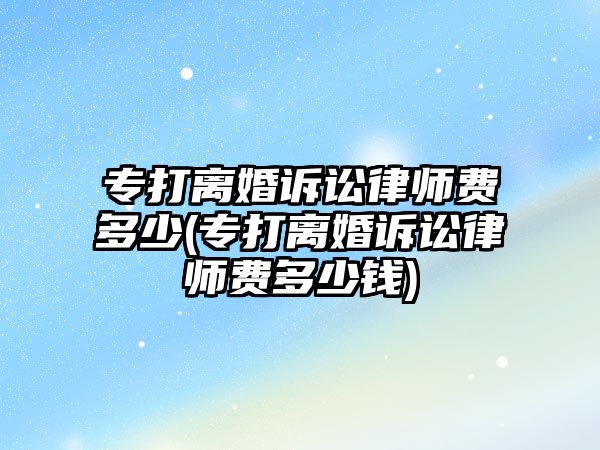 專打離婚訴訟律師費多少(專打離婚訴訟律師費多少錢)