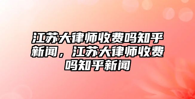 江蘇大律師收費嗎知乎新聞，江蘇大律師收費嗎知乎新聞